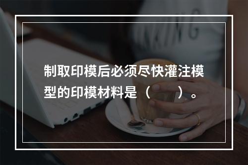 制取印模后必须尽快灌注模型的印模材料是（　　）。