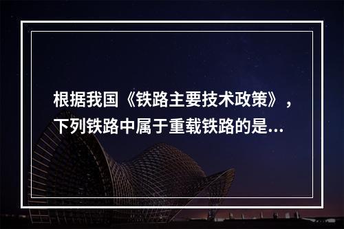 根据我国《铁路主要技术政策》，下列铁路中属于重载铁路的是（