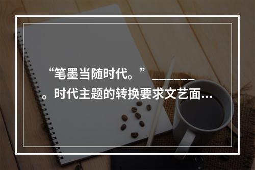 “笔墨当随时代。”______。时代主题的转换要求文艺面对