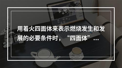 用着火四面体来表示燃烧发生和发展的必要条件时，“四面体”是指