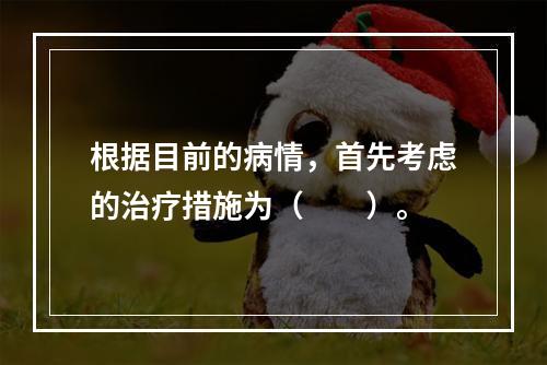 根据目前的病情，首先考虑的治疗措施为（　　）。