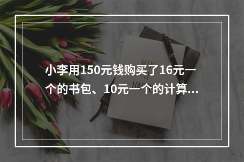 小李用150元钱购买了16元一个的书包、10元一个的计算器