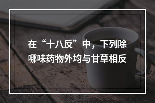 在“十八反”中，下列除哪味药物外均与甘草相反