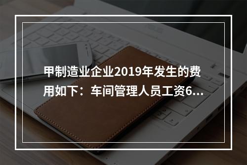 甲制造业企业2019年发生的费用如下：车间管理人员工资60万