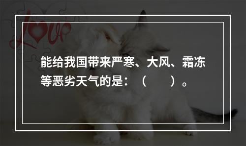 能给我国带来严寒、大风、霜冻等恶劣天气的是：（　　）。