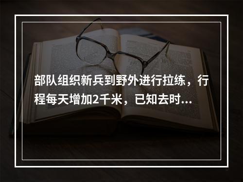 部队组织新兵到野外进行拉练，行程每天增加2千米，已知去时用