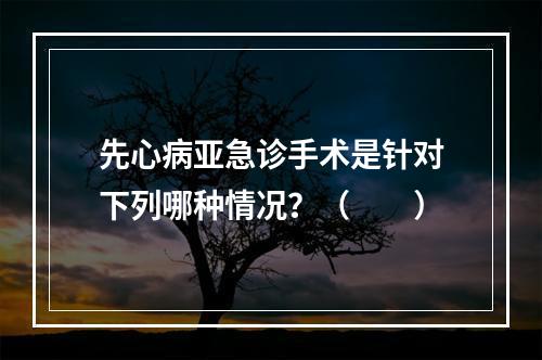 先心病亚急诊手术是针对下列哪种情况？（　　）