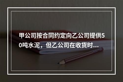 甲公司按合同约定向乙公司提供50吨水泥，但乙公司在收货时发现