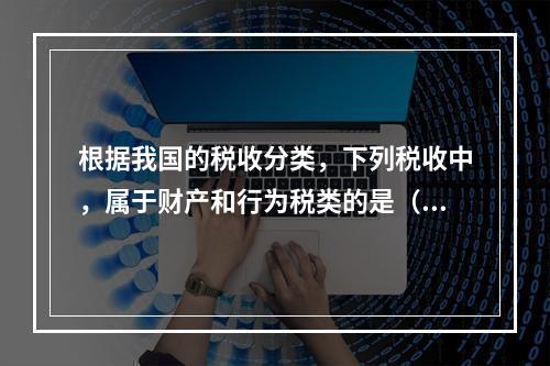 根据我国的税收分类，下列税收中，属于财产和行为税类的是（　　