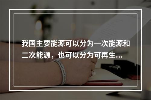 我国主要能源可以分为一次能源和二次能源，也可以分为可再生能