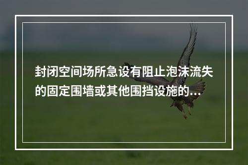 封闭空间场所急设有阻止泡沫流失的固定围墙或其他围挡设施的场所