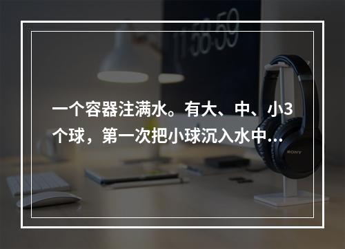 一个容器注满水。有大、中、小3个球，第一次把小球沉入水中；