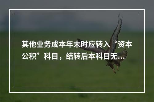 其他业务成本年末时应转入“资本公积”科目，结转后本科目无余额