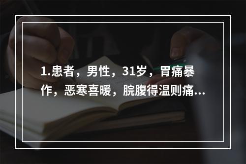 1.患者，男性，31岁，胃痛暴作，恶寒喜暖，脘腹得温则痛减，