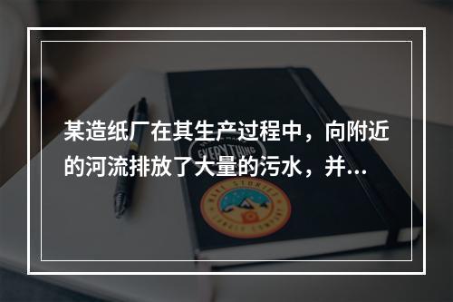 某造纸厂在其生产过程中，向附近的河流排放了大量的污水，并因