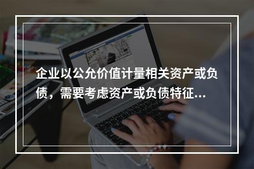 企业以公允价值计量相关资产或负债，需要考虑资产或负债特征的因