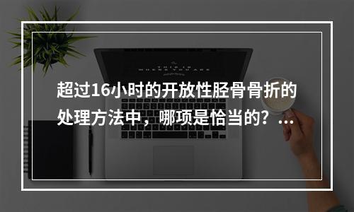 超过16小时的开放性胫骨骨折的处理方法中，哪项是恰当的？（　