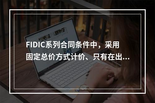 FIDIC系列合同条件中，采用固定总价方式计价、只有在出现某