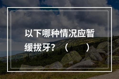 以下哪种情况应暂缓拔牙？（　　）