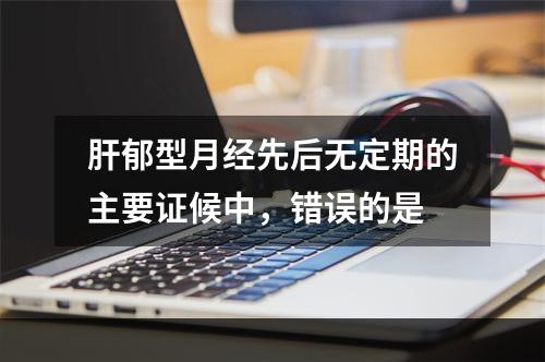 肝郁型月经先后无定期的主要证候中，错误的是