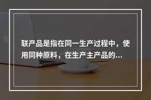 联产品是指在同一生产过程中，使用同种原料，在生产主产品的同时