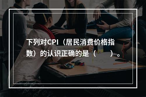 下列对CPI（居民消费价格指数）的认识正确的是（　　）。