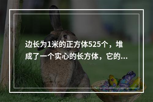 边长为1米的正方体525个，堆成了一个实心的长方体，它的高