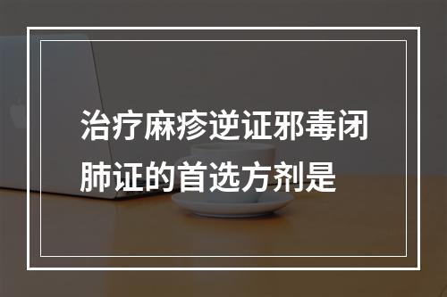 治疗麻疹逆证邪毒闭肺证的首选方剂是