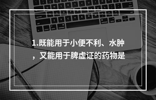 1.既能用于小便不利、水肿，又能用于脾虚证的药物是