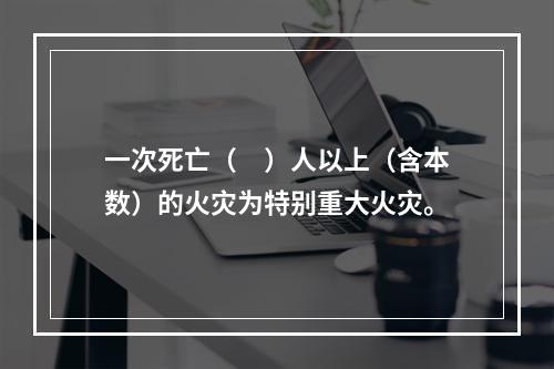 一次死亡（　）人以上（含本数）的火灾为特别重大火灾。