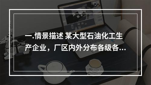 一.情景描述 某大型石油化工生产企业，厂区内外分布各级各类油