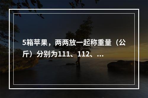 5箱苹果，两两放一起称重量（公斤）分别为111、112、1