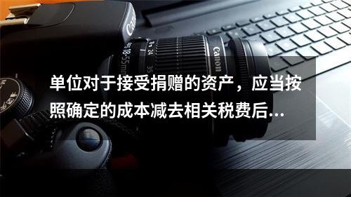 单位对于接受捐赠的资产，应当按照确定的成本减去相关税费后的净