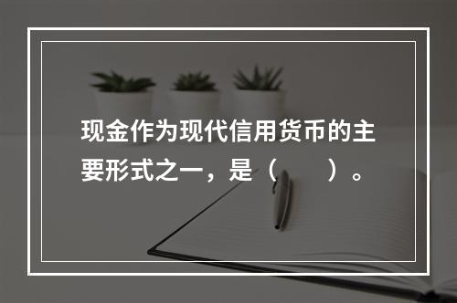 现金作为现代信用货币的主要形式之一，是（　　）。