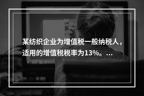 某纺织企业为增值税一般纳税人，适用的增值税税率为13%。该企