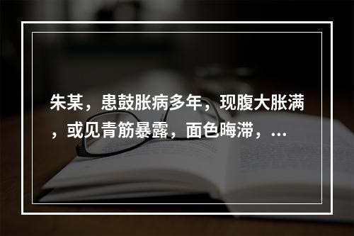 朱某，患鼓胀病多年，现腹大胀满，或见青筋暴露，面色晦滞，唇紫