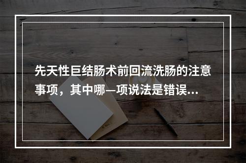 先天性巨结肠术前回流洗肠的注意事项，其中哪—项说法是错误的？