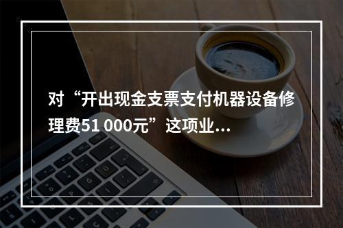 对“开出现金支票支付机器设备修理费51 000元”这项业务，