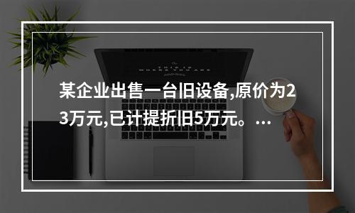 某企业出售一台旧设备,原价为23万元,已计提折旧5万元。出售