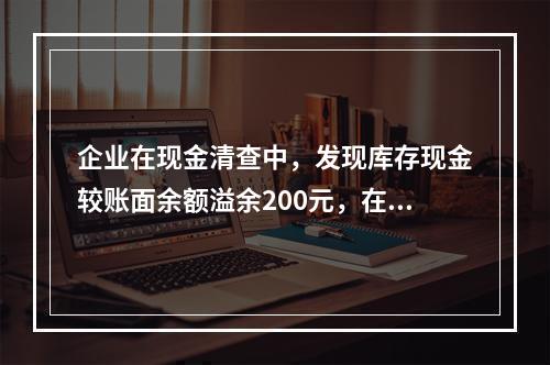 企业在现金清查中，发现库存现金较账面余额溢余200元，在未经