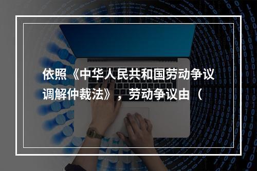 依照《中华人民共和国劳动争议调解仲裁法》，劳动争议由（