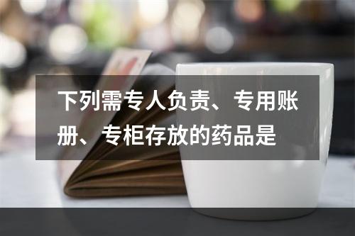 下列需专人负责、专用账册、专柜存放的药品是