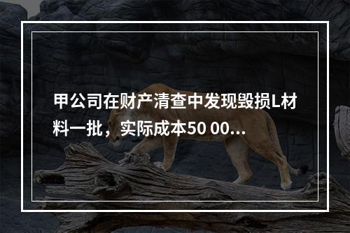 甲公司在财产清查中发现毁损L材料一批，实际成本50 000元