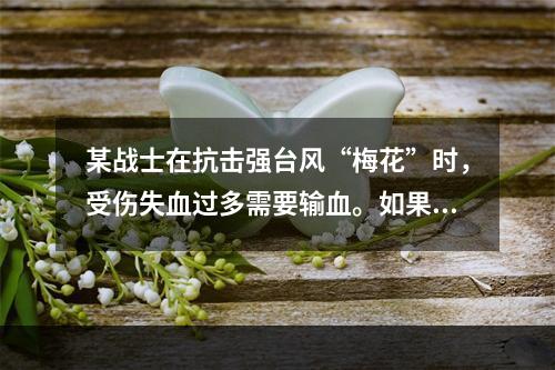 某战士在抗击强台风“梅花”时，受伤失血过多需要输血。如果该