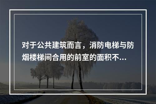 对于公共建筑而言，消防电梯与防烟楼梯间合用的前室的面积不应小