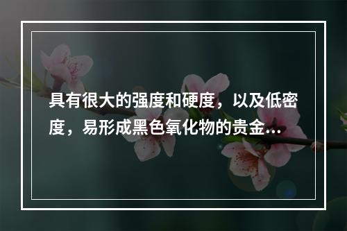 具有很大的强度和硬度，以及低密度，易形成黑色氧化物的贵金属合