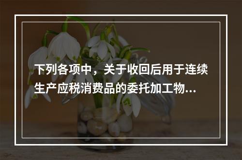 下列各项中，关于收回后用于连续生产应税消费品的委托加工物资