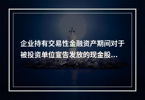 企业持有交易性金融资产期间对于被投资单位宣告发放的现金股利，