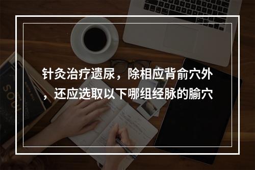 针灸治疗遗尿，除相应背俞穴外，还应选取以下哪组经脉的腧穴