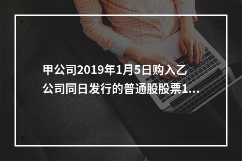 甲公司2019年1月5日购入乙公司同日发行的普通股股票100